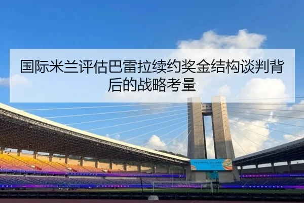 国际米兰评估巴雷拉续约奖金结构谈判背后的战略考量