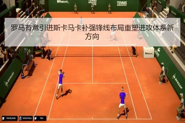罗马有意引进斯卡马卡补强锋线布局重塑进攻体系新方向