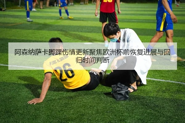 阿森纳萨卡脚踝伤情更新聚焦欧洲杯前恢复进展与回归时间判断