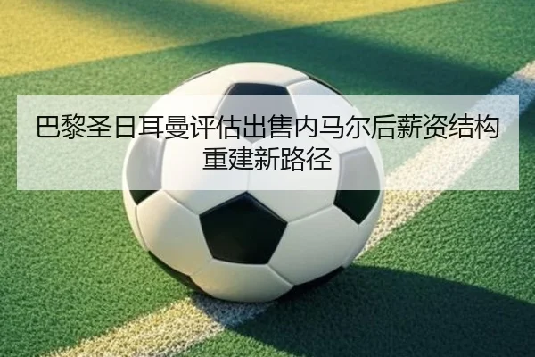 巴黎圣日耳曼评估出售内马尔后薪资结构重建新路径