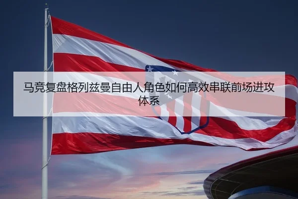 马竞复盘格列兹曼自由人角色如何高效串联前场进攻体系