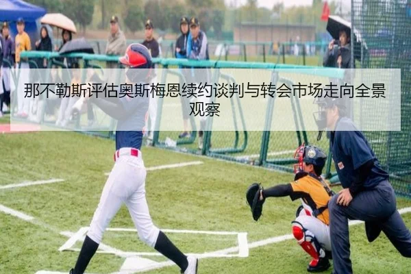 那不勒斯评估奥斯梅恩续约谈判与转会市场走向全景观察