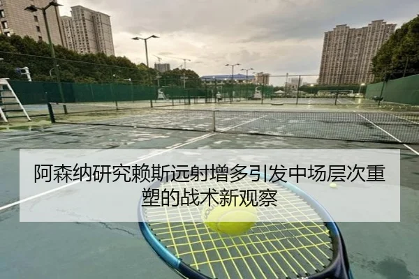 阿森纳研究赖斯远射增多引发中场层次重塑的战术新观察