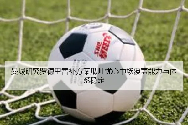 曼城研究罗德里替补方案瓜帅忧心中场覆盖能力与体系稳定