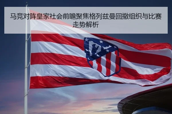 马竞对阵皇家社会前瞻聚焦格列兹曼回撤组织与比赛走势解析
